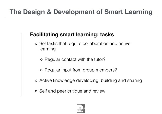 The Design & Development of Smart Learning
Facilitating smart learning: tasks
Set tasks that require collaboration and active
learning
Regular contact with the tutor?
Regular input from group members?
Active knowledge developing, building and sharing
Self and peer critique and review
