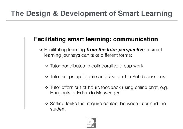 The Design & Development of Smart Learning
Facilitating smart learning: communication
Facilitating learning from the tutor perspective in smart
learning journeys can take different forms:
Tutor contributes to collaborative group work
Tutor keeps up to date and take part in PoI discussions
Tutor offers out-of-hours feedback using online chat, e.g.
Hangouts or Edmodo Messenger
Setting tasks that require contact between tutor and the
student
