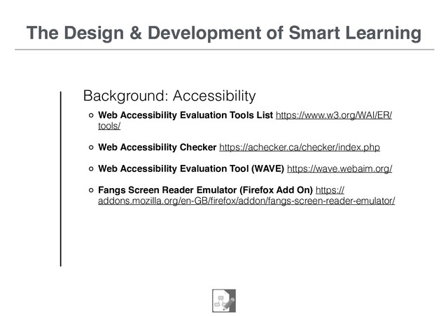 The Design & Development of Smart Learning
Background: Accessibility
Web Accessibility Evaluation Tools List https://www.w3.org/WAI/ER/
tools/
Web Accessibility Checker https://achecker.ca/checker/index.php
Web Accessibility Evaluation Tool (WAVE) https://wave.webaim.org/
Fangs Screen Reader Emulator (Firefox Add On) https://
addons.mozilla.org/en-GB/ﬁrefox/addon/fangs-screen-reader-emulator/
