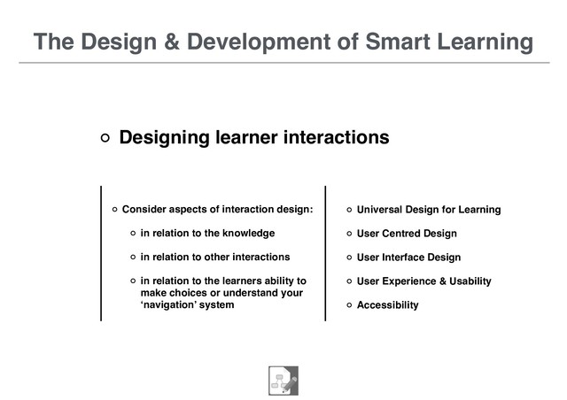 The Design & Development of Smart Learning
Designing learner interactions
Universal Design for Learning
User Centred Design
User Interface Design
User Experience & Usability
Accessibility
Consider aspects of interaction design:
in relation to the knowledge
in relation to other interactions
in relation to the learners ability to
make choices or understand your
‘navigation’ system
