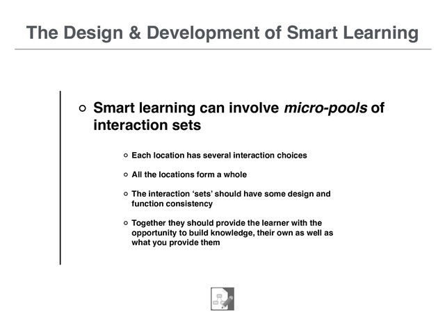 The Design & Development of Smart Learning
Smart learning can involve micro-pools of
interaction sets
Each location has several interaction choices
All the locations form a whole
The interaction ‘sets’ should have some design and
function consistency
Together they should provide the learner with the
opportunity to build knowledge, their own as well as
what you provide them
