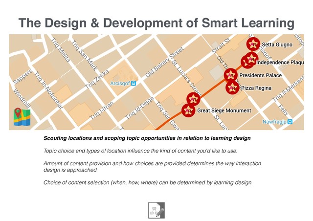 The Design & Development of Smart Learning
Scouting locations and scoping topic opportunities in relation to learning design
Topic choice and types of location inﬂuence the kind of content you'd like to use.
Amount of content provision and how choices are provided determines the way interaction
design is approached
Choice of content selection (when, how, where) can be determined by learning design

