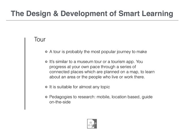 The Design & Development of Smart Learning
Tour
A tour is probably the most popular journey to make
It’s similar to a museum tour or a tourism app. You
progress at your own pace through a series of
connected places which are planned on a map, to learn
about an area or the people who live or work there.
It is suitable for almost any topic
Pedagogies to research: mobile, location based, guide
on-the-side

