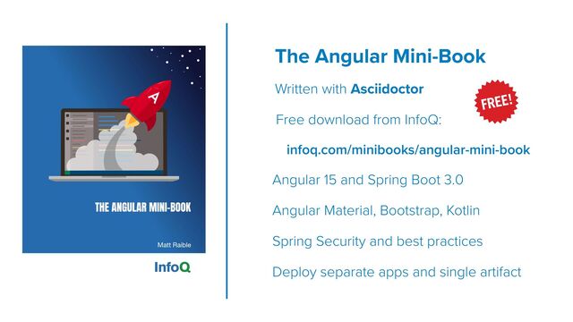 The Angular Mini-Book
 
Written with Asciidoctor


Free download from InfoQ:


infoq.com/minibooks/angular-mini-book


Angular 15 and Spring Boot 3.0


Angular Material, Bootstrap, Kotlin


Spring Security and best practices


Deploy separate apps and single artifact
