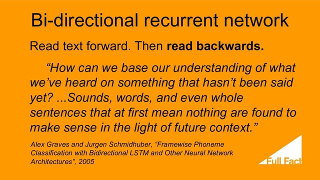 Bi-directional recurrent network
Read text forward. Then read backwards.
“How can we base our understanding of what
we’ve heard on something that hasn’t been said
yet? ...Sounds, words, and even whole
sentences that at first mean nothing are found to
make sense in the light of future context.”
Alex Graves and Jurgen Schmidhuber, “Framewise Phoneme
Classification with Bidirectional LSTM and Other Neural Network
Architectures”, 2005
