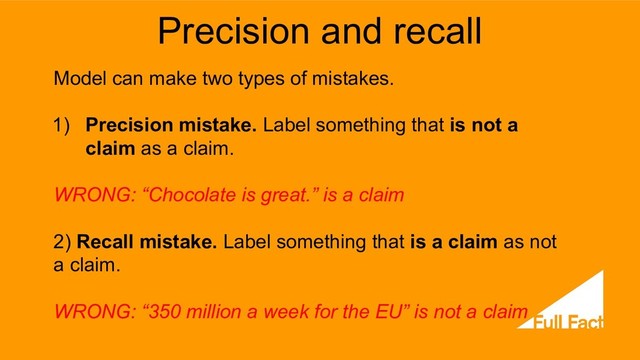 Precision and recall
Model can make two types of mistakes.
1) Precision mistake. Label something that is not a
claim as a claim.
WRONG: “Chocolate is great.” is a claim
2) Recall mistake. Label something that is a claim as not
a claim.
WRONG: “350 million a week for the EU” is not a claim
