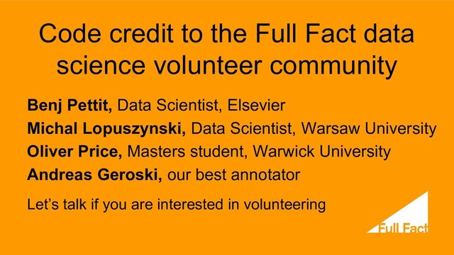 Code credit to the Full Fact data
science volunteer community
Benj Pettit, Data Scientist, Elsevier
Michal Lopuszynski, Data Scientist, Warsaw University
Oliver Price, Masters student, Warwick University
Andreas Geroski, our best annotator
Let’s talk if you are interested in volunteering
