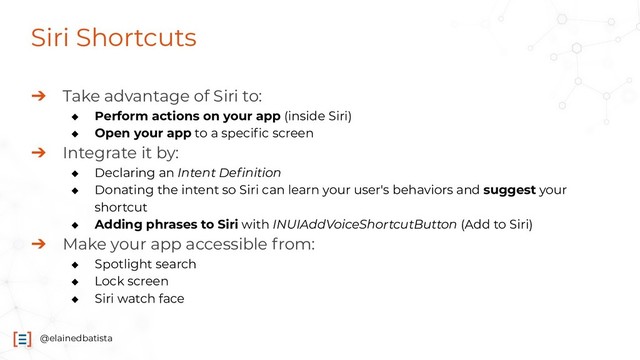 @elainedbatista
Siri Shortcuts
➔ Take advantage of Siri to:
◆ Perform actions on your app (inside Siri)
◆ Open your app to a speciﬁc screen
➔ Integrate it by:
◆ Declaring an Intent Deﬁnition
◆ Donating the intent so Siri can learn your user's behaviors and suggest your
shortcut
◆ Adding phrases to Siri with INUIAddVoiceShortcutButton (Add to Siri)
➔ Make your app accessible from:
◆ Spotlight search
◆ Lock screen
◆ Siri watch face
