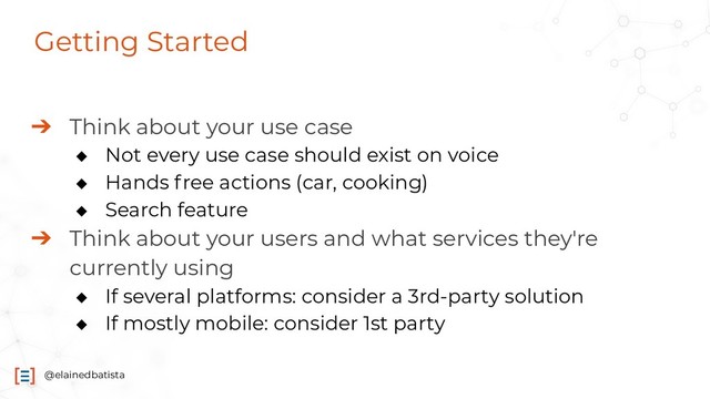 @elainedbatista
Getting Started
➔ Think about your use case
◆ Not every use case should exist on voice
◆ Hands free actions (car, cooking)
◆ Search feature
➔ Think about your users and what services they're
currently using
◆ If several platforms: consider a 3rd-party solution
◆ If mostly mobile: consider 1st party
