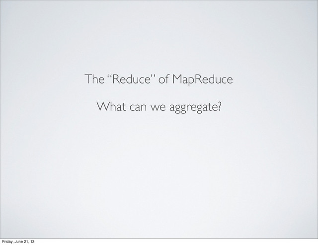 The “Reduce” of MapReduce
What can we aggregate?
Friday, June 21, 13
