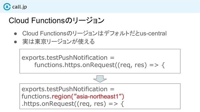 Cloud Functionsのリージョン
● Cloud Functionsのリージョンはデフォルトだとus-central
● 実は東京リージョンが使える
exports.testPushNotification =
functions.https.onRequest((req, res) => {
exports.testPushNotification =
functions.region(”asia-northeast1”)
.https.onRequest((req, res) => {
