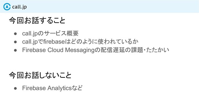 今回お話すること
● call.jpのサービス概要
● call.jpでfirebaseはどのように使われているか
● Firebase Cloud Messagingの配信遅延の課題・たたかい
今回お話しないこと
● Firebase Analyticsなど
