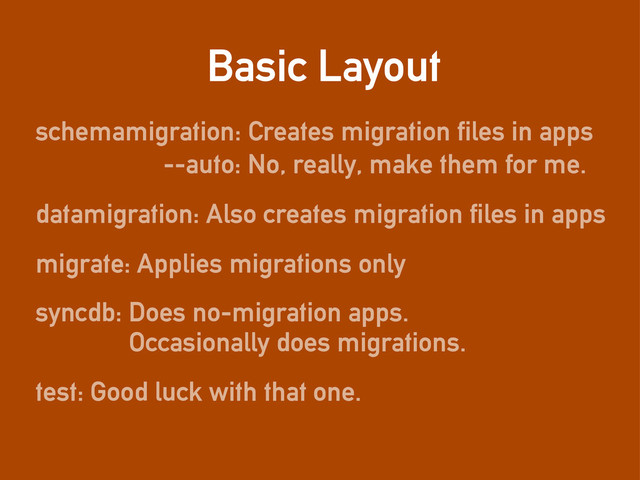 Basic Layout
schemamigration: Creates migration files in apps
datamigration: Also creates migration files in apps
migrate: Applies migrations only
syncdb: Does no-migration apps.
Occasionally does migrations.
--auto: No, really, make them for me.
test: Good luck with that one.
