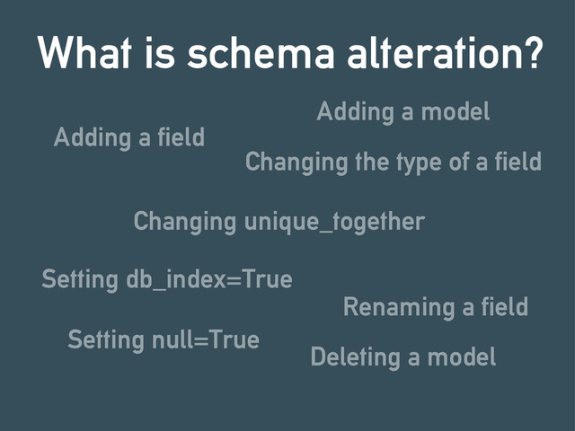 Adding a field
What is schema alteration?
Changing unique_together
Setting db_index=True
Changing the type of a field
Renaming a field
Setting null=True
Adding a model
Deleting a model
