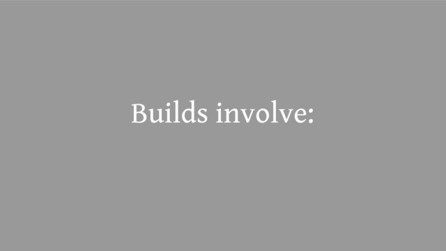 Builds involve:
