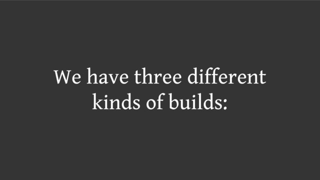 We have three different
kinds of builds:
