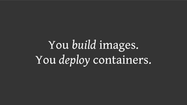 You build images.
You deploy containers.
