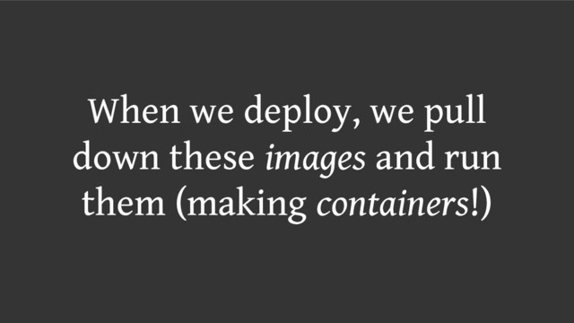When we deploy, we pull
down these images and run
them (making containers!)

