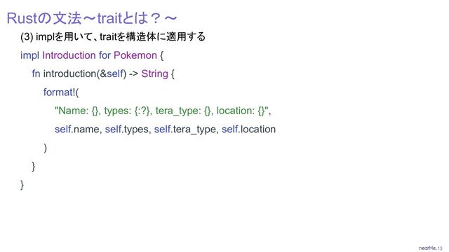 13
Rustの文法～traitとは？～
(3) implを用いて、traitを構造体に適用する
impl Introduction for Pokemon {
fn introduction(&self) -> String {
format!(
"Name: {}, types: {:?}, tera_type: {}, location: {}",
self.name, self.types, self.tera_type, self.location
)
}
}
