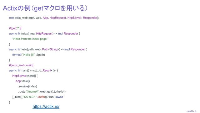 8
Actixの例（getマクロを用いる）
use actix_web::{get, web, App, HttpRequest, HttpServer, Responder};
#[get("/")]
async fn index(_req: HttpRequest) -> impl Responder {
"Hello from the index page."
}
async fn hello(path: web::Path) -> impl Responder {
format!("Hello {}!", &path)
}
#[actix_web::main]
async fn main() -> std::io::Result<()> {
HttpServer::new(|| {
App::new()
.service(index)
.route("/{name}", web::get().to(hello))
}).bind(("127.0.0.1", 8080))?.run().await
}
https://actix.rs/
