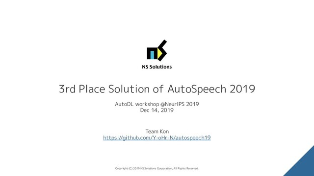 3rd Place Solution of AutoSpeech 2019
AutoDL workshop @NeurIPS 2019
Dec 14, 2019
Team Kon
https://github.com/Y-oHr-N/autospeech19
Copyright (C) 2019 NS Solutions Corporation, All Rights Reserved.
