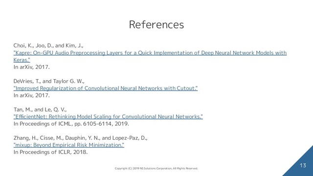 References
13
Choi, K., Joo, D., and Kim, J.,
"Kapre: On-GPU Audio Preprocessing Layers for a Quick Implementation of Deep Neural Network Models with
Keras."
In arXiv, 2017.
DeVries, T., and Taylor G. W.,
"Improved Regularization of Convolutional Neural Networks with Cutout."
In arXiv, 2017.
Tan, M., and Le, Q. V.,
"EﬃcientNet: Rethinking Model Scaling for Convolutional Neural Networks."
In Proceedings of ICML, pp. 6105-6114, 2019.
Zhang, H., Cisse, M., Dauphin, Y. N., and Lopez-Paz, D.,
"mixup: Beyond Empirical Risk Minimization."
In Proceedings of ICLR, 2018.
Copyright (C) 2019 NS Solutions Corporation, All Rights Reserved.
