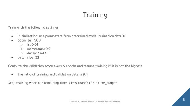 Training
Train with the following settings
● initialization: use parameters from pretrained model trained on data01
● optimizer: SGD
○ lr: 0.01
○ momentum: 0.9
○ decay: 1e-06
● batch size: 32
Compute the validation score every 5 epochs and resume training if it is not the highest
● the ratio of training and validation data is 9:1
Stop training when the remaining time is less than 0.125 * time_budget
8
Copyright (C) 2019 NS Solutions Corporation, All Rights Reserved.
