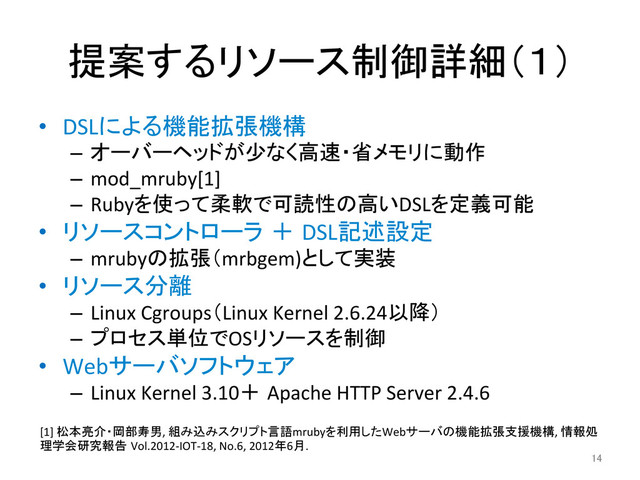 提案するリソース制御詳細（１）	
•  DSLによる機能拡張機構	  
–  オーバーヘッドが少なく高速・省メモリに動作	  
–  mod_mruby[1]	  
–  Rubyを使って柔軟で可読性の高いDSLを定義可能	  
•  リソースコントローラ ＋ DSL記述設定	  
–  mrubyの拡張（mrbgem)として実装	  
•  リソース分離	  
–  Linux	  Cgroups（Linux	  Kernel	  2.6.24以降）	  
–  プロセス単位でOSリソースを制御	  
•  Webサーバソフトウェア	  
–  Linux	  Kernel	  3.10＋ Apache	  HTTP	  Server	  2.4.6	  
14	
[1]	  松本亮介・岡部寿男,	  組み込みスクリプト言語mrubyを利用したWebサーバの機能拡張支援機構,	  情報処
理学会研究報告 Vol.2012-­‐IOT-­‐18,	  No.6,	  2012年6月.	
