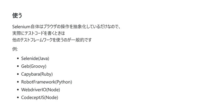 使う
Selenium⾃体はブラウザの操作を抽象化しているだけなので、
実際にテストコードを書くときは
他のテストフレームワークを使うのが⼀般的です
例:
Selenide(Java)
Geb(Groovy)
Capybara(Ruby)
RobotFramework(Python)
WebdriverIO(Node)
CodeceptJS(Node)
