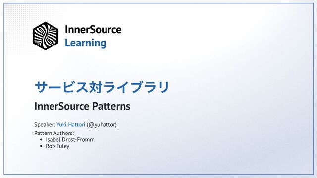 サービス対ライブラリ
InnerSource Patterns
Speaker: Yuki Hattori (@yuhattor)
Pattern Authors:
Isabel Drost-Fromm
Rob Tuley

