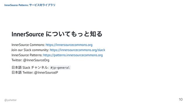 InnerSource
についてもっと知る
InnerSource Commons: https://innersourcecommons.org
Join our Slack community: https://innersourcecommons.org/slack
InnerSource Patterns: https://patterns.innersourcecommons.org
Twitter: @InnerSourceOrg
日本語 Slack
チャンネル: #jp-general
日本語 Twitter: @InnerSourceJP
InnerSource Patterns:
サービス対ライブラリ
@yuhattor
10
