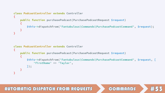 class PodcastController extends Controller
{
public function purchasePodcast(PurchasePodcastRequest $request)
{
$this->dispatchFrom('Fantabulous\Commands\PurchasePodcastCommand', $request);
}
}
class PodcastController extends Controller
{
public function purchasePodcast(PurchasePodcastRequest $request)
{
$this->dispatchFrom('Fantabulous\Commands\PurchasePodcastCommand', $request, [
'firstName' => 'Taylor',
]);
}
}

