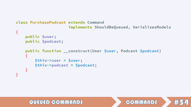 class PurchasePodcast extends Command
implements ShouldBeQueued, SerializesModels
{
public $user;
public $podcast;
public function __construct(User $user, Podcast $podcast)
{
$this->user = $user;
$this->podcast = $podcast;
}
}
