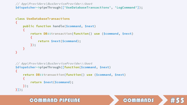 // App\Providers\BusServiceProvider::boot
$dispatcher->pipeThrough(['UseDatabaseTransactions', 'LogCommand']);
class UseDatabaseTransactions
{
public function handle($command, $next)
{
return DB::transaction(function() use ($command, $next)
{
return $next($command);
});
}
}
// App\Providers\BusServiceProvider::boot
$dispatcher->pipeThrough([function($command, $next)
{
return DB::transaction(function() use ($command, $next)
{
return $next($command);
});
}]);
