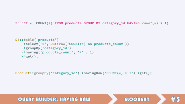 SELECT *, COUNT(*) FROM products GROUP BY category_id HAVING count(*) > 1;
DB::table('products')
->select('*', DB::raw('COUNT(*) as products_count'))
->groupBy('category_id')
->having('products_count', '>' , 1)
->get();
Product::groupBy('category_id')->havingRaw('COUNT(*) > 1')->get();
