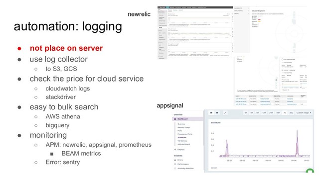 automation: logging
● not place on server
● use log collector
○ to S3, GCS
● check the price for cloud service
○ cloudwatch logs
○ stackdriver
● easy to bulk search
○ AWS athena
○ bigquery
● monitoring
○ APM: newrelic, appsignal, prometheus
■ BEAM metrics
○ Error: sentry
appsignal
newrelic
