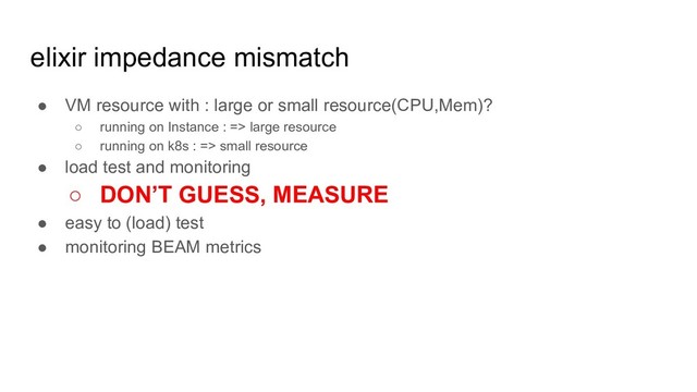 elixir impedance mismatch
● VM resource with : large or small resource(CPU,Mem)?
○ running on Instance : => large resource
○ running on k8s : => small resource
● load test and monitoring
○ DON’T GUESS, MEASURE
● easy to (load) test
● monitoring BEAM metrics
