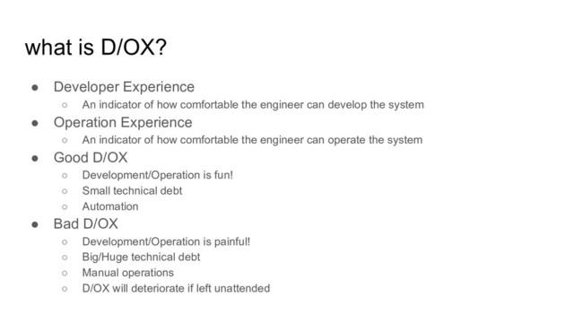 what is D/OX?
● Developer Experience
○ An indicator of how comfortable the engineer can develop the system
● Operation Experience
○ An indicator of how comfortable the engineer can operate the system
● Good D/OX
○ Development/Operation is fun!
○ Small technical debt
○ Automation
● Bad D/OX
○ Development/Operation is painful!
○ Big/Huge technical debt
○ Manual operations
○ D/OX will deteriorate if left unattended
