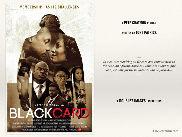 In a culture requiring an ID card and commitment to
the code, an African-American couple is about to ﬁnd
out just how far the boundaries can be pushed…
A PETE CHATMON PICTURE
!
!
WRITTEN BY TONY PATRICK
A DOUBLE7 IMAGES PRODUCTION
blackcardﬁlm.com
