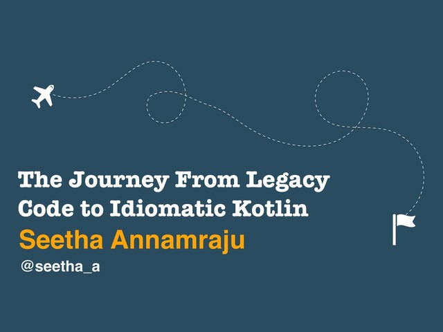 The Journey From Legacy
Code to Idiomatic Kotlin
Seetha Annamraju
@seetha_a
