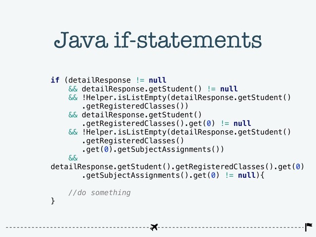 Java if-statements
if (detailResponse != null
&& detailResponse.getStudent() != null
&& !Helper.isListEmpty(detailResponse.getStudent()
.getRegisteredClasses())
&& detailResponse.getStudent()
.getRegisteredClasses().get(0) != null
&& !Helper.isListEmpty(detailResponse.getStudent()
.getRegisteredClasses()
.get(0).getSubjectAssignments())
&&
detailResponse.getStudent().getRegisteredClasses().get(0)
.getSubjectAssignments().get(0) != null){
//do something
}

