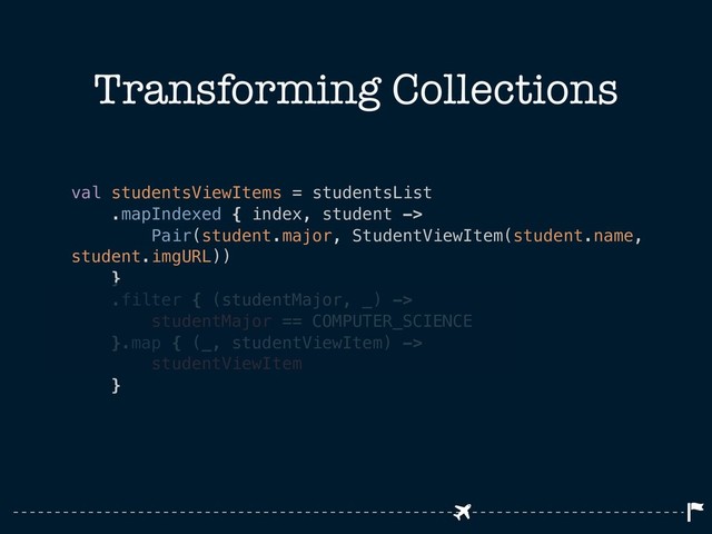 Transforming Collections
val studentsViewItems = studentsList
.mapIndexed { index, student ->
Pair(student.major, StudentViewItem(student.name,
student.imgURL))
}
.filter { (studentMajor, _) ->
studentMajor == COMPUTER_SCIENCE
}.map { (_, studentViewItem) ->
studentViewItem
}
