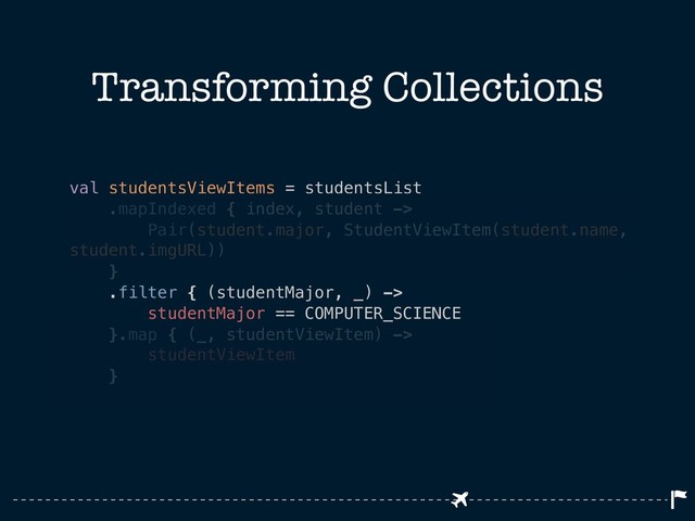 Transforming Collections
val studentsViewItems = studentsList
.mapIndexed { index, student ->
Pair(student.major, StudentViewItem(student.name,
student.imgURL))
}
.filter { (studentMajor, _) ->
studentMajor == COMPUTER_SCIENCE
}.map { (_, studentViewItem) ->
studentViewItem
}
