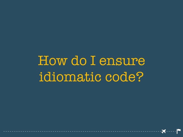 How do I ensure
idiomatic code?
