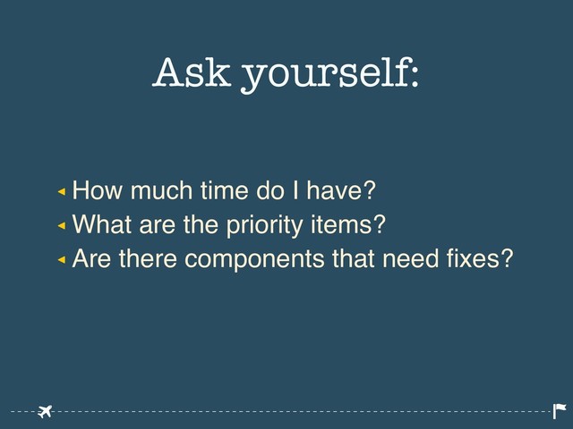 ◂ How much time do I have?
◂ What are the priority items?
◂ Are there components that need fixes?
Ask yourself:

