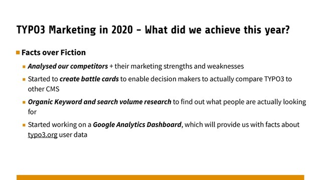 TYPO3 Marketing in 2020 - What did we achieve this year?
▪︎Facts over Fiction
▪︎ Analysed our competitors + their marketing strengths and weaknesses
▪︎ Started to create battle cards to enable decision makers to actually compare TYPO3 to
other CMS
▪︎ Organic Keyword and search volume research to find out what people are actually looking
for
▪︎ Started working on a Google Analytics Dashboard, which will provide us with facts about
typo3.org user data
