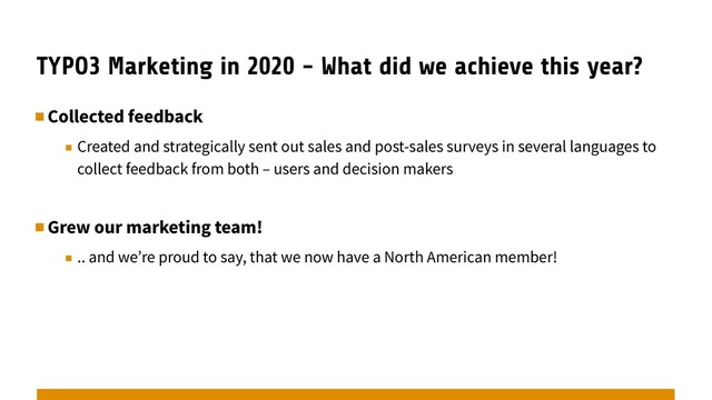 TYPO3 Marketing in 2020 - What did we achieve this year?
▪︎Collected feedback
▪︎ Created and strategically sent out sales and post-sales surveys in several languages to
collect feedback from both – users and decision makers
▪︎Grew our marketing team!
▪︎ .. and we’re proud to say, that we now have a North American member!
