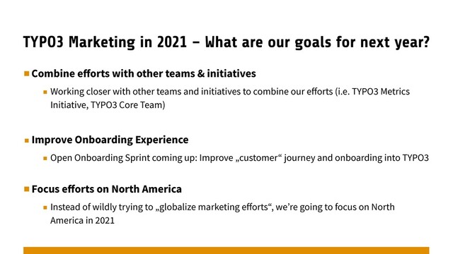 TYPO3 Marketing in 2021 – What are our goals for next year?
▪︎Combine eﬀorts with other teams & initiatives
▪︎ Working closer with other teams and initiatives to combine our eﬀorts (i.e. TYPO3 Metrics
Initiative, TYPO3 Core Team)
▪︎Improve Onboarding Experience
▪︎ Open Onboarding Sprint coming up: Improve „customer“ journey and onboarding into TYPO3
▪︎Focus eﬀorts on North America
▪︎ Instead of wildly trying to „globalize marketing eﬀorts“, we’re going to focus on North
America in 2021
