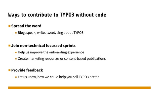 Ways to contribute to TYPO3 without code
▪︎Spread the word
▪︎ Blog, speak, write, tweet, sing about TYPO3!
▪︎Join non-technical focussed sprints
▪︎ Help us improve the onboarding experience
▪︎ Create marketing resources or content-based publications
▪︎Provide feedback
▪︎ Let us know, how we could help you sell TYPO3 better
