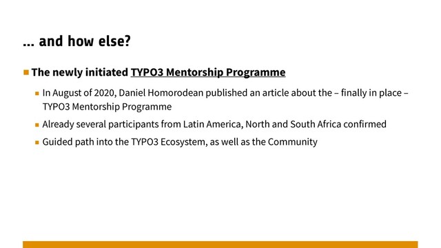 … and how else?
▪︎The newly initiated TYPO3 Mentorship Programme
▪︎ In August of 2020, Daniel Homorodean published an article about the – finally in place –
TYPO3 Mentorship Programme
▪︎ Already several participants from Latin America, North and South Africa confirmed
▪︎ Guided path into the TYPO3 Ecosystem, as well as the Community
